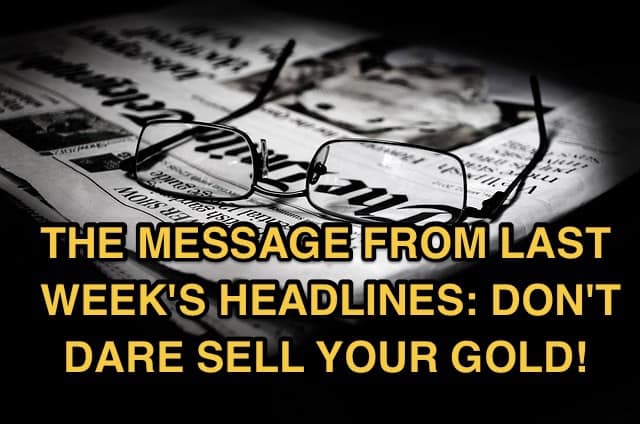 The Message from Last Week’s Headlines: Don’t Dare Sell Your Gold!